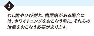 むし歯やひび割れ、歯周病がある場合には、ホワイトニングをおこなう前に、それらの治療を必要があります。
