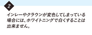 インレーやクラウンが変色してしまっている場合には、ホワイトニングで白くすることはできません。